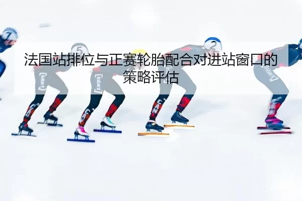 法国站排位与正赛轮胎配合对进站窗口的策略评估