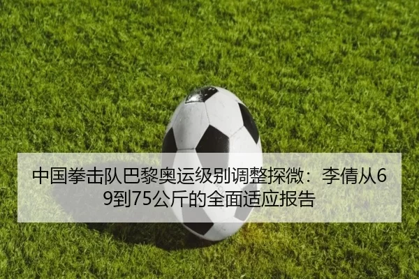 中国拳击队巴黎奥运级别调整探微：李倩从69到75公斤的全面适应报告